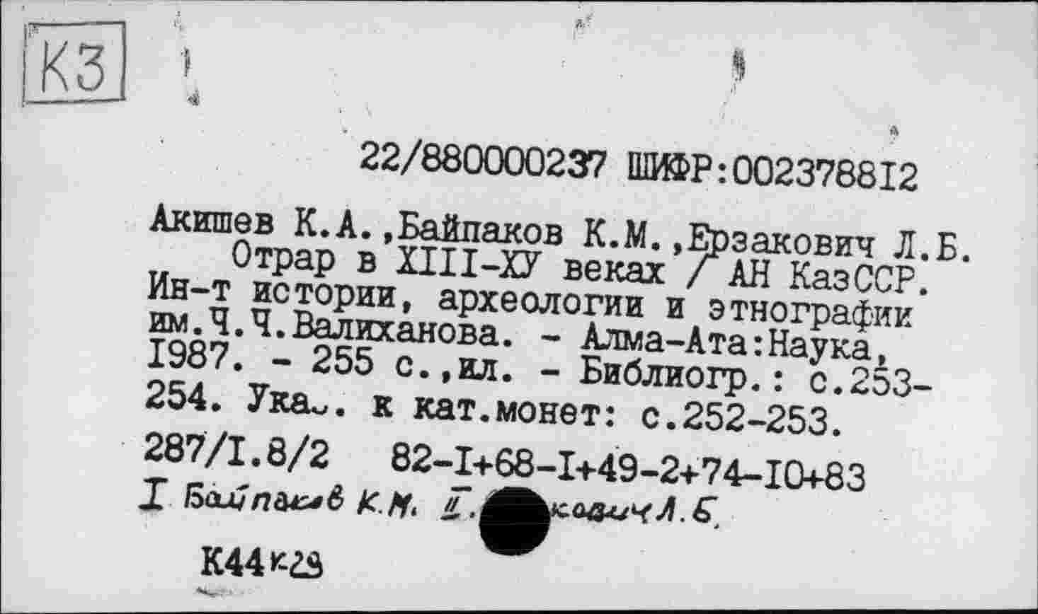 ﻿КЗ
4
22/880000237 ШИФР:002378812
Акишев К.А.,Байдаков К.М..Ерзакович Л.Б. Отрар в ХІІІ-ХУ веках / АН КазССР.
Ин-т истории, археологии и этнографии им.Ч.Ч.Валиханова. - Алма-Ата:Наука, 1987. - 255 с.,ил. - Библиогр.: с.253-254. Ука^. к кат.монет: с.252-253.
287/1.8/2	82-I+68-I+49-2+74-I0+83
К44кгз ~~